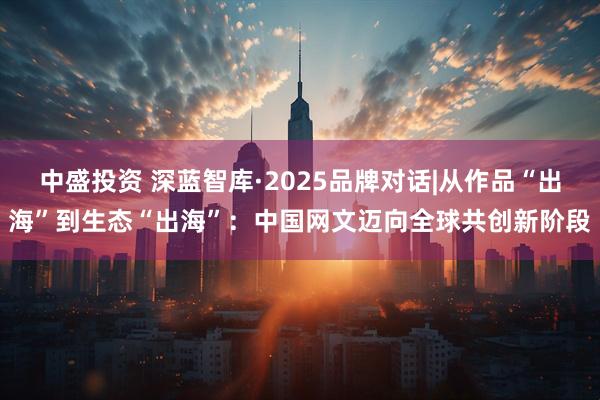 中盛投资 深蓝智库·2025品牌对话|从作品“出海”到生态“出海”：中国网文迈向全球共创新阶段