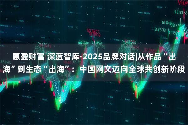 惠盈财富 深蓝智库·2025品牌对话|从作品“出海”到生态“出海”：中国网文迈向全球共创新阶段