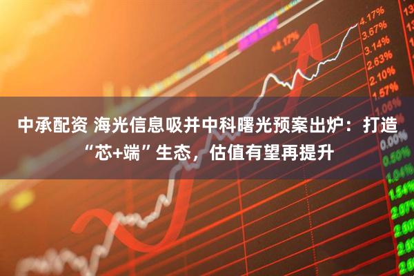 中承配资 海光信息吸并中科曙光预案出炉：打造“芯+端”生态，估值有望再提升