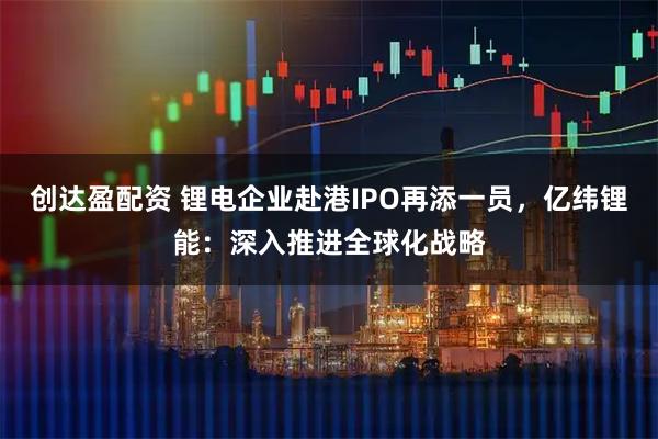 创达盈配资 锂电企业赴港IPO再添一员，亿纬锂能：深入推进全球化战略