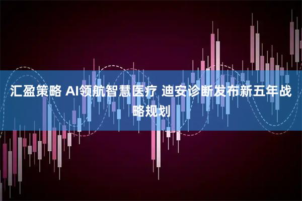汇盈策略 AI领航智慧医疗 迪安诊断发布新五年战略规划
