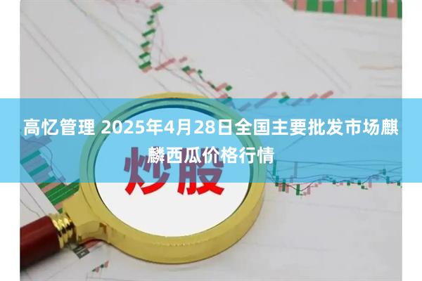 高忆管理 2025年4月28日全国主要批发市场麒麟西瓜价格行情