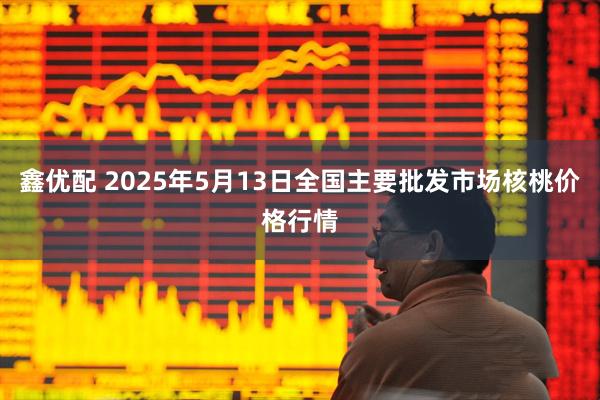 鑫优配 2025年5月13日全国主要批发市场核桃价格行情