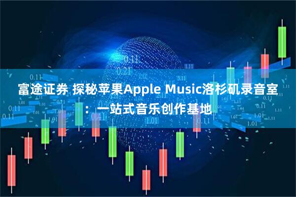 富途证券 探秘苹果Apple Music洛杉矶录音室:一站式音乐创作基地