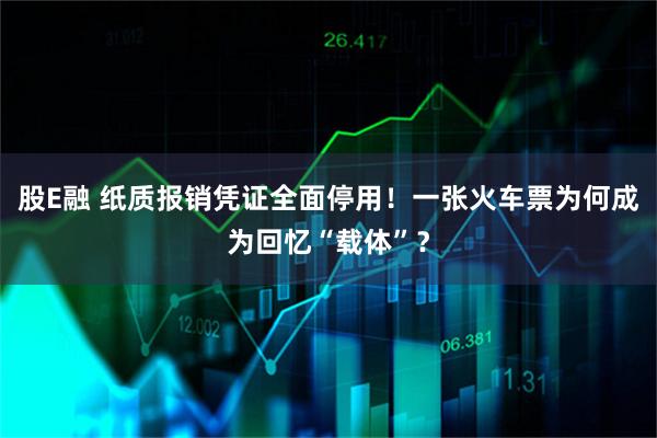 股E融 纸质报销凭证全面停用!一张火车票为何成为回忆“载体”?