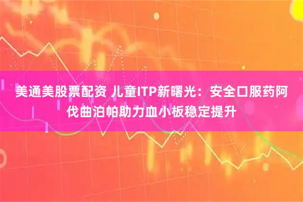 美通美股票配资 儿童ITP新曙光:安全口服药阿伐曲泊帕助力血小板稳定提升