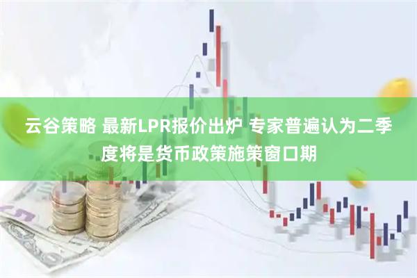 云谷策略 最新LPR报价出炉 专家普遍认为二季度将是货币政策施策窗口期