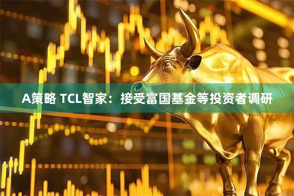 A策略 TCL智家:接受富国基金等投资者调研