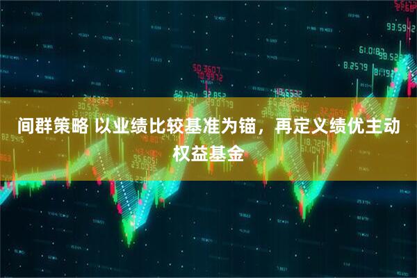 间群策略 以业绩比较基准为锚,再定义绩优主动权益基金
