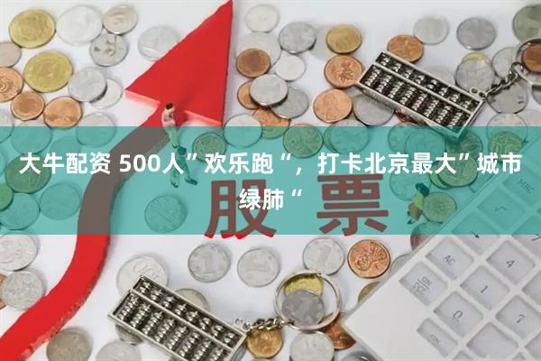 大牛配资 500人”欢乐跑“,打卡北京最大”城市绿肺“