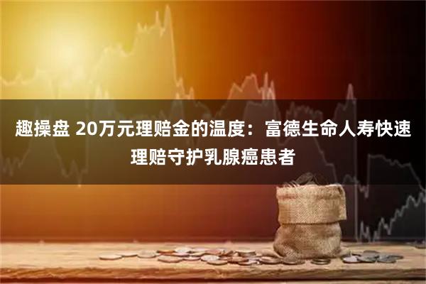 趣操盘 20万元理赔金的温度:富德生命人寿快速理赔守护乳腺癌患者