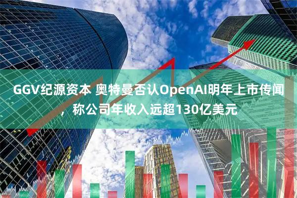 GGV纪源资本 奥特曼否认OpenAI明年上市传闻,称公司年收入远超130亿美元