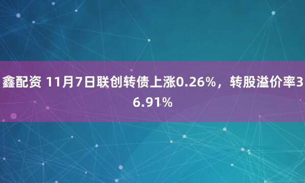 鑫配资 11月7日联创转债上涨0.26%,转股溢价率36.91%