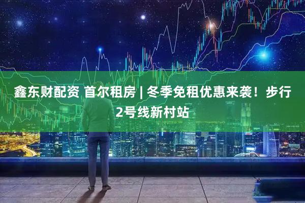 鑫东财配资 首尔租房 | 冬季免租优惠来袭!步行2号线新村站