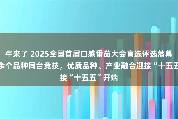 牛来了 2025全国首届口感番茄大会盲选评选落幕, 50 余个品种同台竞技,优质品种、产业融合迎接“十五五”开端