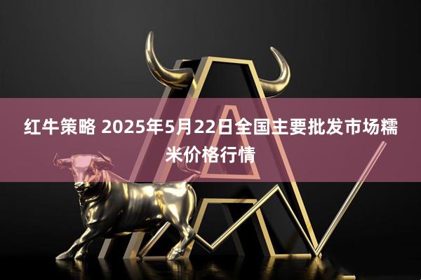 红牛策略 2025年5月22日全国主要批发市场糯米价格行情