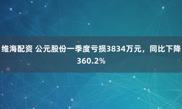维海配资 公元股份一季度亏损3834万元，同比下降360.2%