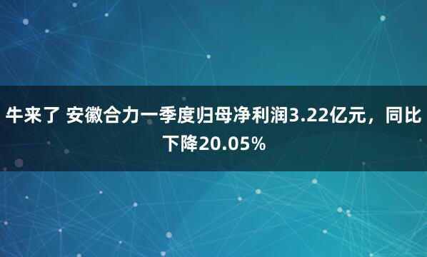 牛来了 安徽合力一季度归母净利润3.22亿元,同比下降20.05%