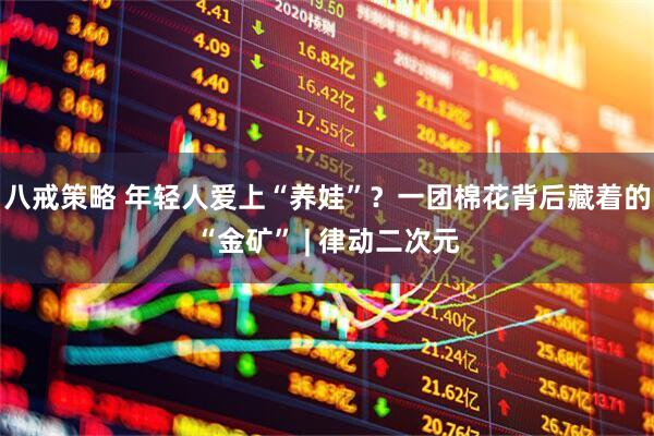 八戒策略 年轻人爱上“养娃”？一团棉花背后藏着的“金矿” | 律动二次元