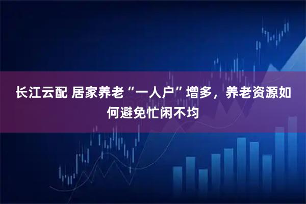 长江云配 居家养老“一人户”增多，养老资源如何避免忙闲不均
