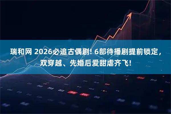瑞和网 2026必追古偶剧! 6部待播剧提前锁定，双穿越、先婚后爱甜虐齐飞!