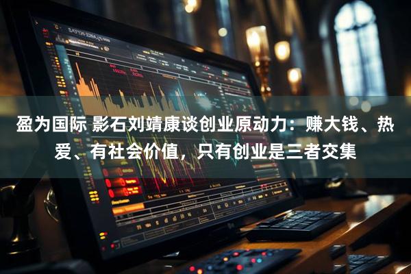 盈为国际 影石刘靖康谈创业原动力：赚大钱、热爱、有社会价值，只有创业是三者交集