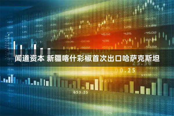 闻道资本 新疆喀什彩椒首次出口哈萨克斯坦