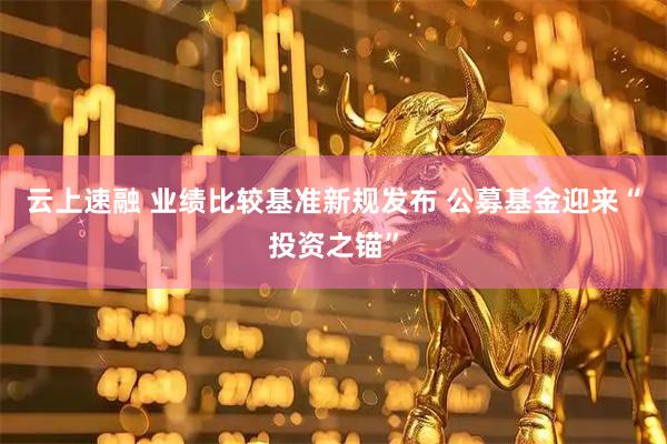 云上速融 业绩比较基准新规发布 公募基金迎来“投资之锚”