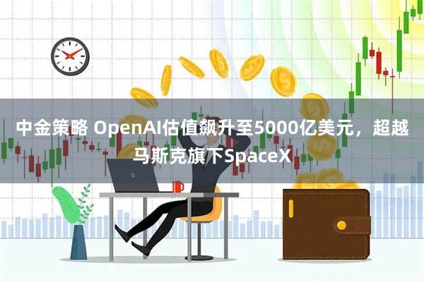 中金策略 OpenAI估值飙升至5000亿美元,超越马斯克旗下SpaceX