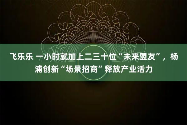 飞乐乐 一小时就加上二三十位“未来盟友”，杨浦创新“场景招商”释放产业活力