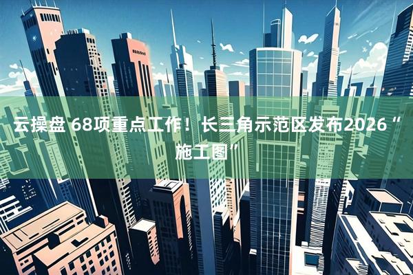 云操盘 68项重点工作！长三角示范区发布2026“施工图”
