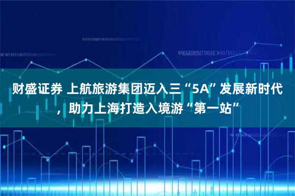 财盛证券 上航旅游集团迈入三“5A”发展新时代，助力上海打造入境游“第一站”