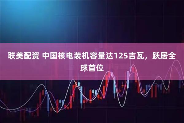 联美配资 中国核电装机容量达125吉瓦，跃居全球首位