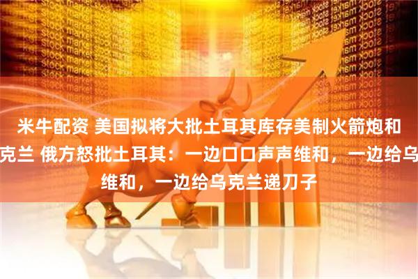 米牛配资 美国拟将大批土耳其库存美制火箭炮和导弹转交乌克兰 俄方怒批土耳其：一边口口声声维和，一边给乌克兰递刀子