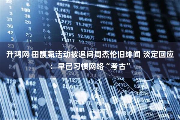 升鸿网 田馥甄活动被追问周杰伦旧绯闻 淡定回应：早已习惯网络“考古”