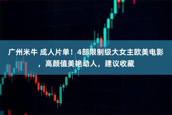 广州米牛 成人片单！4部限制级大女主欧美电影，高颜值美艳动人，建议收藏