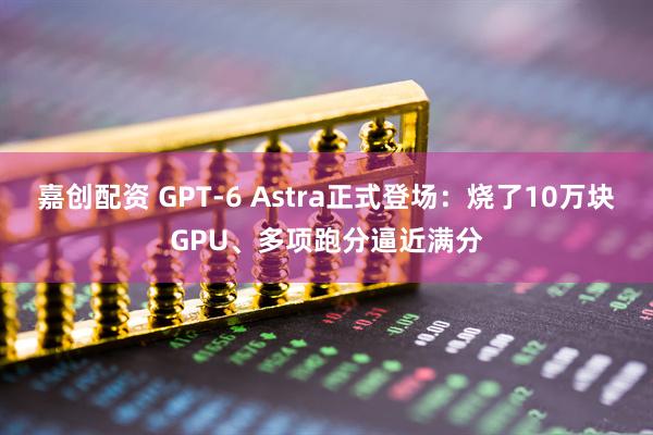 嘉创配资 GPT-6 Astra正式登场：烧了10万块GPU、多项跑分逼近满分