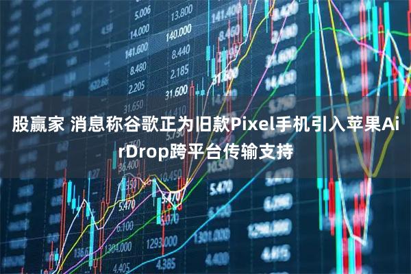 股赢家 消息称谷歌正为旧款Pixel手机引入苹果AirDrop跨平台传输支持